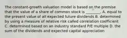 The constant-growth valuation model is based on the premise that the value of a share of common stock is ________. A. equal to the present value of all expected future dividends B. determined by using a measure of relative risk called correlation coefficient C. determined based on an industry standard P/E multiple D. the sum of the dividends and expected capital appreciation