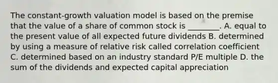 The constant-growth valuation model is based on the premise that the value of a share of common stock is ________. A. equal to the present value of all expected future dividends B. determined by using a measure of relative risk called correlation coefficient C. determined based on an industry standard P/E multiple D. the sum of the dividends and expected capital appreciation