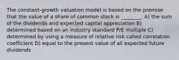 The constant-growth valuation model is based on the premise that the value of a share of common stock is ________. A) the sum of the dividends and expected capital appreciation B) determined based on an industry standard P/E multiple C) determined by using a measure of relative risk called correlation coefficient D) equal to the present value of all expected future dividends