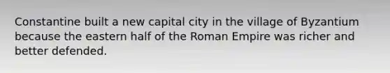 Constantine built a new capital city in the village of Byzantium because the eastern half of the Roman Empire was richer and better defended.