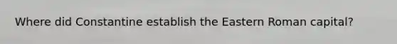 Where did Constantine establish the Eastern Roman capital?