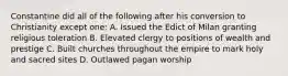 Constantine did all of the following after his conversion to Christianity except one: A. Issued the Edict of Milan granting religious toleration B. Elevated clergy to positions of wealth and prestige C. Built churches throughout the empire to mark holy and sacred sites D. Outlawed pagan worship