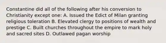 Constantine did all of the following after his conversion to Christianity except one: A. Issued the Edict of Milan granting religious toleration B. Elevated clergy to positions of wealth and prestige C. Built churches throughout the empire to mark holy and sacred sites D. Outlawed pagan worship