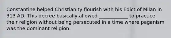 Constantine helped Christianity flourish with his Edict of Milan in 313 AD. This decree basically allowed ____________ to practice their religion without being persecuted in a time where paganism was the dominant religion.