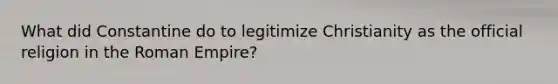 What did Constantine do to legitimize Christianity as the official religion in the Roman Empire?