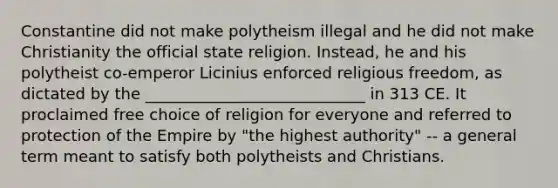 Constantine did not make polytheism illegal and he did not make Christianity the official state religion. Instead, he and his polytheist co-emperor Licinius enforced religious freedom, as dictated by the ____________________________ in 313 CE. It proclaimed free choice of religion for everyone and referred to protection of the Empire by "the highest authority" -- a general term meant to satisfy both polytheists and Christians.