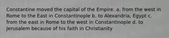 Constantine moved the capital of the Empire. a. from the west in Rome to the East in Constantinople b. to Alexandria, Egypt c. from the east in Rome to the west in Constantinople d. to Jerusalem because of his faith in Christianity