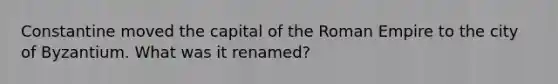 Constantine moved the capital of the Roman Empire to the city of Byzantium. What was it renamed?