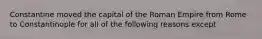 Constantine moved the capital of the Roman Empire from Rome to Constantinople for all of the following reasons except