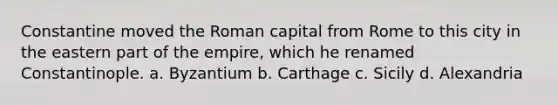 Constantine moved the Roman capital from Rome to this city in the eastern part of the empire, which he renamed Constantinople. a. Byzantium b. Carthage c. Sicily d. Alexandria