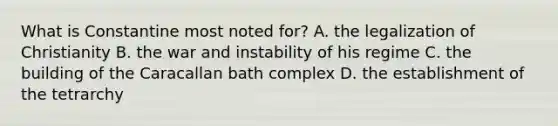 What is Constantine most noted for? A. the legalization of Christianity B. the war and instability of his regime C. the building of the Caracallan bath complex D. the establishment of the tetrarchy