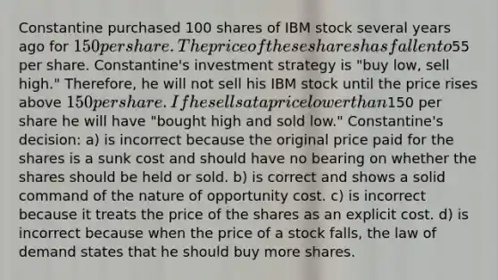 Constantine purchased 100 shares of IBM stock several years ago for 150 per share. The price of these shares has fallen to55 per share. Constantine's investment strategy is "buy low, sell high." Therefore, he will not sell his IBM stock until the price rises above 150 per share. If he sells at a price lower than150 per share he will have "bought high and sold low." Constantine's decision: a) is incorrect because the original price paid for the shares is a sunk cost and should have no bearing on whether the shares should be held or sold. b) is correct and shows a solid command of the nature of opportunity cost. c) is incorrect because it treats the price of the shares as an explicit cost. d) is incorrect because when the price of a stock falls, the law of demand states that he should buy more shares.