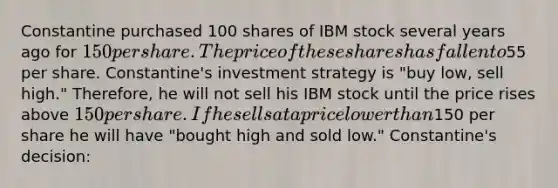 Constantine purchased 100 shares of IBM stock several years ago for 150 per share. The price of these shares has fallen to55 per share. Constantine's investment strategy is "buy low, sell high." Therefore, he will not sell his IBM stock until the price rises above 150 per share. If he sells at a price lower than150 per share he will have "bought high and sold low." Constantine's decision: