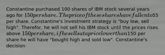 Constantine purchased 100 shares of IBM stock several years ago for 150 per share. The price of these shares have fallen to55 per share. Constantine's investment strategy is "buy low, sell high". Therefor, he will not sell his IBM stock until the prices rises above 150 per share, if he sells at a price lower than150 per share he will have "bought high and sold low". Constantine's decision