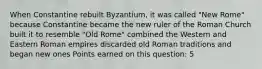 When Constantine rebuilt Byzantium, it was called "New Rome" because Constantine became the new ruler of the Roman Church built it to resemble "Old Rome" combined the Western and Eastern Roman empires discarded old Roman traditions and began new ones Points earned on this question: 5