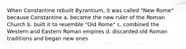 When Constantine rebuilt Byzantium, it was called "New Rome" because Constantine a. became the new ruler of the Roman Church b. built it to resemble "Old Rome" c. combined the Western and Eastern Roman empires d. discarded old Roman traditions and began new ones