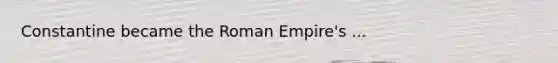 Constantine became the Roman Empire's ...