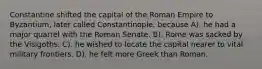 Constantine shifted the capital of the Roman Empire to Byzantium, later called Constantinople, because A). he had a major quarrel with the Roman Senate. B). Rome was sacked by the Visigoths. C). he wished to locate the capital nearer to vital military frontiers. D). he felt more Greek than Roman.