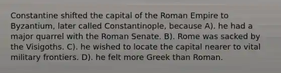 Constantine shifted the capital of the Roman Empire to Byzantium, later called Constantinople, because A). he had a major quarrel with the Roman Senate. B). Rome was sacked by the Visigoths. C). he wished to locate the capital nearer to vital military frontiers. D). he felt more Greek than Roman.