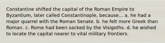 Constantine shifted the capital of the Roman Empire to Byzantium, later called Constantinople, because... a. he had a major quarrel with the Roman Senate. b. he felt more Greek than Roman. c. Rome had been sacked by the Visigoths. d. he wished to locate the capital nearer to vital military frontiers.