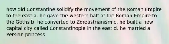 how did Constantine solidify the movement of the Roman Empire to the east a. he gave the western half of the Roman Empire to the Goths b. he converted to Zoroastrianism c. he built a new capital city called Constantinople in the east d. he married a Persian princess