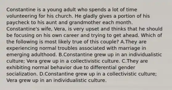 Constantine is a young adult who spends a lot of time volunteering for his church. He gladly gives a portion of his paycheck to his aunt and grandmother each month. Constantine's wife, Vera, is very upset and thinks that he should be focusing on his own career and trying to get ahead. Which of the following is most likely true of this couple? A.They are experiencing normal troubles associated with marriage in emerging adulthood. B.Constantine grew up in an individualistic culture; Vera grew up in a collectivistic culture. C.They are exhibiting normal behavior due to differential gender socialization. D.Constantine grew up in a collectivistic culture; Vera grew up in an individualistic culture.