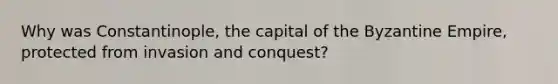 Why was Constantinople, the capital of the Byzantine Empire, protected from invasion and conquest?