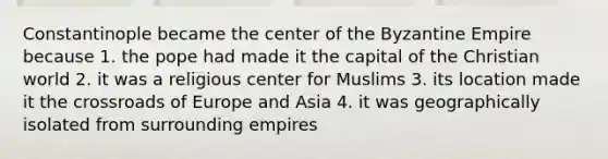 Constantinople became the center of the Byzantine Empire because 1. the pope had made it the capital of the Christian world 2. it was a religious center for Muslims 3. its location made it the crossroads of Europe and Asia 4. it was geographically isolated from surrounding empires