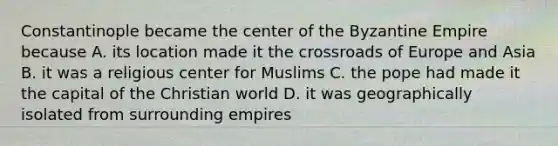 Constantinople became the center of the Byzantine Empire because A. its location made it the crossroads of Europe and Asia B. it was a religious center for Muslims C. the pope had made it the capital of the Christian world D. it was geographically isolated from surrounding empires