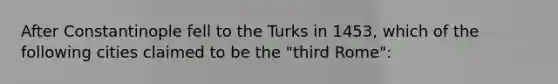 After Constantinople fell to the Turks in 1453, which of the following cities claimed to be the "third Rome":