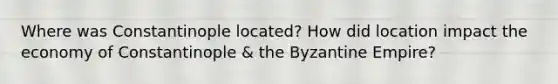 Where was Constantinople located? How did location impact the economy of Constantinople & the Byzantine Empire?