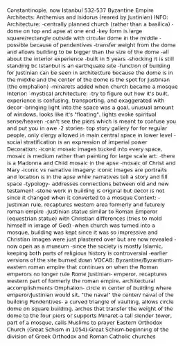 Constantinople, now Istanbul 532-537 Byzantine Empire Architects: Anthemius and Isidorus (reared by Justinian) INFO: Architecture: -centrally planned church (rather than a basilica) - dome on top and apse at one end -key form is large square/rectangle outside with circular dome in the middle -possible because of pendentives -transfer weight from the dome and allows building to be bigger than the size of the dome -all about the interior experience -built in 5 years -shocking it is still standing bc Istanbul is an earthquake site -function of building for Justinian can be seen in architecture because the dome is in the middle and the center of the dome is the spot for Justinian (the omphalion) -minarets added when church became a mosque Interior: -mystical architecture: -try to figure out how it's built, experience is confusing, transporting, and exaggerated with decor -bringing light into <a href='https://www.questionai.com/knowledge/k0Lyloclid-the-space' class='anchor-knowledge'>the space</a> was a goal, unusual amount of windows, looks like it's "floating", lights evoke spiritual sense/heaven -can't see the piers which is meant to confuse you and put you in awe -2 stories- top story gallery for for regular people, only clergy allowed in main central space in lower level -social stratification is an expression of imperial power Decoration: -iconic mosaic images tucked into every space, mosaic is medium rather than painting for large scale art: -there is a Madonna and Child mosaic in the apse -mosaic of Christ and Mary -iconic vs narrative imagery: iconic images are portraits and location is in the apse while narratives tell <a href='https://www.questionai.com/knowledge/kqeGMvZZDO-a-story' class='anchor-knowledge'>a story</a> and fill space -typology- addresses connections between old and new testament -stone work in building is original but decor is not since it changed when it converted to a mosque Context: -Justinian rule, recaptures western area formerly and futurely roman empire -Justinian statue similar to Roman Emperor (equestrian statue) with Christian differences (tries to mold himself in image of God) -when church was turned into a mosque, building was kept since it was so impressive and Christian images were just plastered over but are now revealed -now open as a museum -since the society is mostly Islamic, keeping both parts of religious history is controversial -earlier versions of the site burned down VOCAB: Byzantine/Byzantium-eastern roman empire that continues on when the Roman emperors no longer rule Rome Justinian- emperor, recaptures western part of formerly the roman empire, architectural accomplishments Omphalion- circle in center of building where emperor/Justinian would sit, "the naval" the center/ naval of the building Pendentives- a curved triangle of vaulting, allows circle dome on square building, arches that transfer the weight of the dome to the four piers or supports Minaret-a tall slender tower, part of a mosque, calls Muslims to prayer Eastern Orthodox Church (Great Schism in 1054)-Great Schism-beginning of the division of Greek Orthodox and Roman Catholic churches