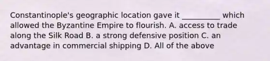 Constantinople's geographic location gave it __________ which allowed the Byzantine Empire to flourish. A. access to trade along the Silk Road B. a strong defensive position C. an advantage in commercial shipping D. All of the above