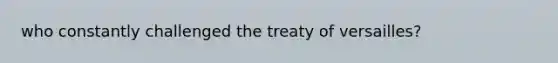 who constantly challenged the treaty of versailles?