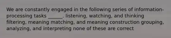 We are constantly engaged in the following series of information-processing tasks ______. listening, watching, and thinking filtering, meaning matching, and meaning construction grouping, analyzing, and interpreting none of these are correct