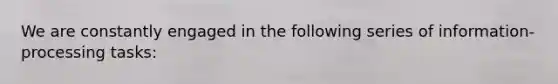 We are constantly engaged in the following series of information-processing tasks: