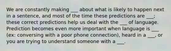 We are constantly making ___ about what is likely to happen next in a sentence, and most of the time these predictions are ___; these correct predictions help us deal with the ___ of language. Prediction becomes even more important when language is ___ (ex: conversing with a poor phone connection), heard in a ___, or you are trying to understand someone with a ___.