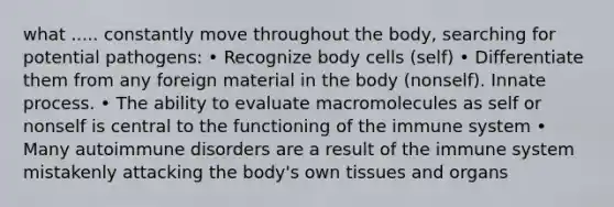 what ..... constantly move throughout the body, searching for potential pathogens: • Recognize body cells (self) • Differentiate them from any foreign material in the body (nonself). Innate process. • The ability to evaluate macromolecules as self or nonself is central to the functioning of the immune system • Many autoimmune disorders are a result of the immune system mistakenly attacking the body's own tissues and organs