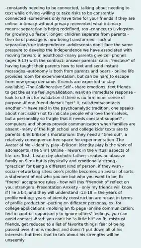 -constantly needing to be connected, talking about needing to text while driving -willing to take risks to be constantly connected -sometimes only have time for your friends if they are online -intimacy without privacy reinvented what intimacy means; separation is being redefined, too -connect to Livingston for growing up faster, longer: children separate from parents - the rite of passage is now being transformed - lack of separation/true independence -adolescents don't face the same pressure to develop the independence we have associated with moving forward in adulthood -many parents give cell phones (ages 9-13) with the contract: answer parents' calls -"mistake" of having taught their parents how to text and send instant messages -autonomy is both from parents and peers - online life provides room for experimentation, but can be hard to escape from new group demands (friends are expected to stay available) -The Collaborative Self - share emotions, text friends to get the same feeling/validation; want an immediate response -look to others for validation if there is no firm inner sense of purpose -if one friend doesn't "get" it, calls/texts/contacts another -"I have said in the psychoanalytic tradition, one speaks about narcissism not to indicate people who love themselves, but a personality so fragile that it needs constant support" -computers and phones provide communication when families are absent -many of the high school and college kids' texts are to parents -Erik Erikson's moratorium: they need a "time out", a relatively consequence-free space for experimentation -The Avatar of Me - identity play -Erikson: identity play is the work of adolescents -The Sims Online - rework in the virtual aspects of life -ex: Trish, beaten by alcoholic father; creates an abusive family on Sims but is physically and emotionally strong -"practice" for being a different kind of person, if they wish -social-networking sites: one's profile becomes an avatar of sorts: a statement of not who you are but who you want to be; fb "friend" acceptance rules - how will this "friendship" reflect on you; strangers -Presentation Anxiety - only my friends will know if I lie a bit, and they will understand -13-18 = the years of profile writing; years of identity construction are recast in terms of profile production -putting on different personas, ex: for college applications -molding an fb page -online communication: feel in control, opportunity to ignore others' feelings, you can avoid contact -Brad: you can't be "a little bit" on fb; mistrust friends, get reduced to a list of favorite things; fear of being passed over if he is modest and doesn't put down all of his interests, but feels that to talk about his strengths will be unseemly