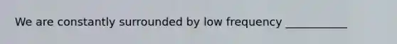 We are constantly surrounded by low frequency ___________