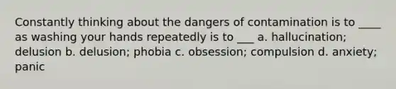 Constantly thinking about the dangers of contamination is to ____ as washing your hands repeatedly is to ___ a. hallucination; delusion b. delusion; phobia c. obsession; compulsion d. anxiety; panic