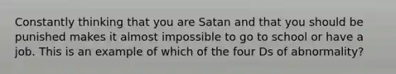 Constantly thinking that you are Satan and that you should be punished makes it almost impossible to go to school or have a job. This is an example of which of the four Ds of abnormality?