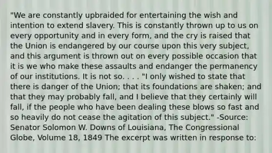 "We are constantly upbraided for entertaining the wish and intention to extend slavery. This is constantly thrown up to us on every opportunity and in every form, and the cry is raised that the Union is endangered by our course upon this very subject, and this argument is thrown out on every possible occasion that it is we who make these assaults and endanger the permanency of our institutions. It is not so. . . . "I only wished to state that there is danger of the Union; that its foundations are shaken; and that they may probably fall, and I believe that they certainly will fall, if the people who have been dealing these blows so fast and so heavily do not cease the agitation of this subject." -Source: Senator Solomon W. Downs of Louisiana, The Congressional Globe, Volume 18, 1849 The excerpt was written in response to: