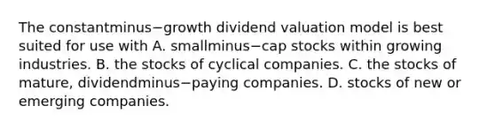 The constantminus−growth dividend valuation model is best suited for use with A. smallminus−cap stocks within growing industries. B. the stocks of cyclical companies. C. the stocks of​ mature, dividendminus−paying companies. D. stocks of new or emerging companies.