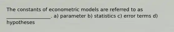 The constants of econometric models are referred to as __________________. a) parameter b) statistics c) error terms d) hypotheses