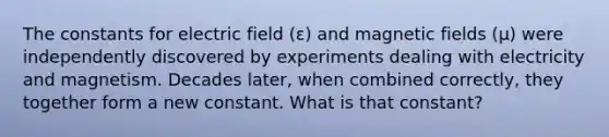 The constants for electric field (ε) and magnetic fields (μ) were independently discovered by experiments dealing with electricity and magnetism. Decades later, when combined correctly, they together form a new constant. What is that constant?