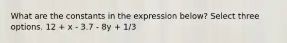 What are the constants in the expression below? Select three options. 12 + x - 3.7 - 8y + 1/3