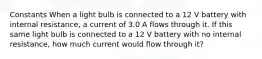 Constants When a light bulb is connected to a 12 V battery with internal resistance, a current of 3.0 A flows through it. If this same light bulb is connected to a 12 V battery with no internal resistance, how much current would flow through it?