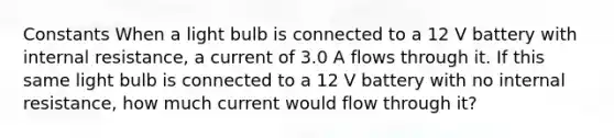 Constants When a light bulb is connected to a 12 V battery with internal resistance, a current of 3.0 A flows through it. If this same light bulb is connected to a 12 V battery with no internal resistance, how much current would flow through it?