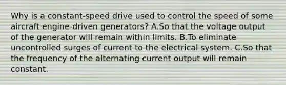 Why is a constant-speed drive used to control the speed of some aircraft engine-driven generators? A.So that the voltage output of the generator will remain within limits. B.To eliminate uncontrolled surges of current to the electrical system. C.So that the frequency of the alternating current output will remain constant.